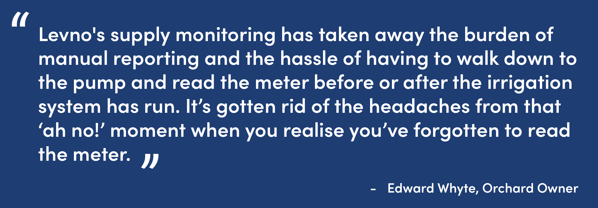 “Levno's supply monitoring has taken away the burden of manual reporting and the hassle of having to walk down to the pump and read the meter before or after the irrigation system has run. It’s gotten rid of the headaches from that ‘ah no!’ moment when you realise you’ve forgotten to read the meter.” 